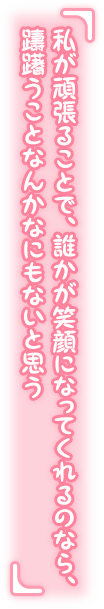 「私が頑張ることで、誰かが笑顔になってくれるのなら、躊躇うことなんかなにもないと思う」