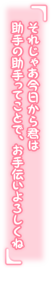 「それじゃあ今日から君は助手の助手ってことで、お手伝いよろしくね？」