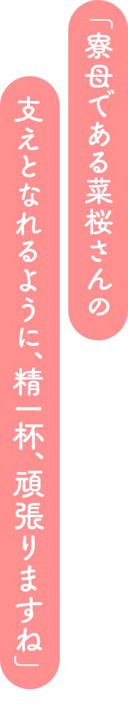 「寮母である菜桜さんの支えとなれるように、精一杯、頑張りますね」